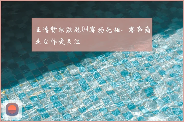 亚博赞助欧冠04赛场亮相,赛事商业合作受关注
