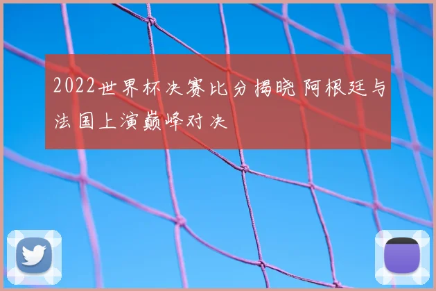 2022世界杯决赛比分揭晓 阿根廷与法国上演巅峰对决