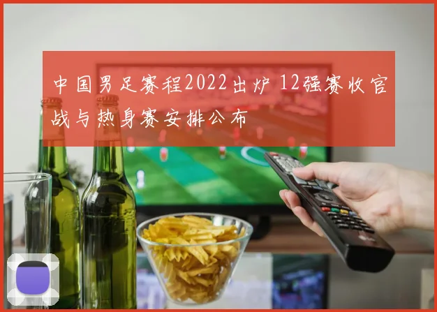 中国男足赛程2022出炉 12强赛收官战与热身赛安排公布