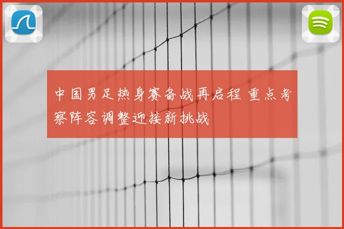 中国男足热身赛备战再启程 重点考察阵容调整迎接新挑战
