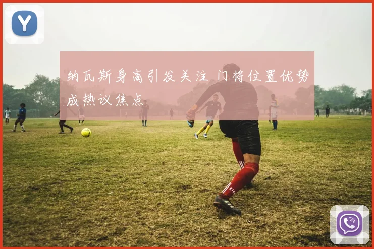 纳瓦斯身高引发关注 门将位置优势成热议焦点