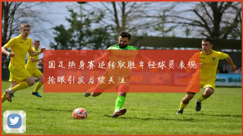 国足热身赛逆转取胜年轻球员表现抢眼引发后续关注