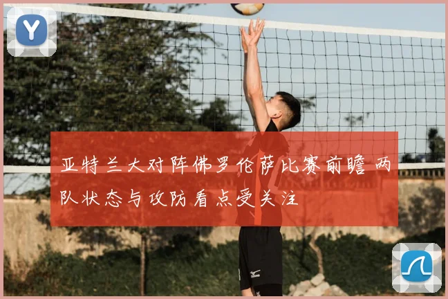 亚特兰大对阵佛罗伦萨比赛前瞻 两队状态与攻防看点受关注