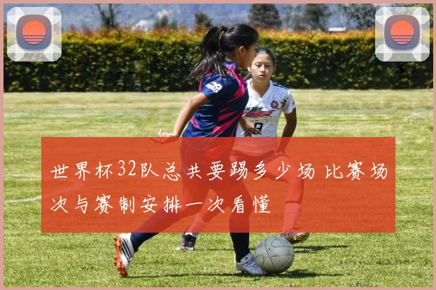 世界杯32队总共要踢多少场 比赛场次与赛制安排一次看懂