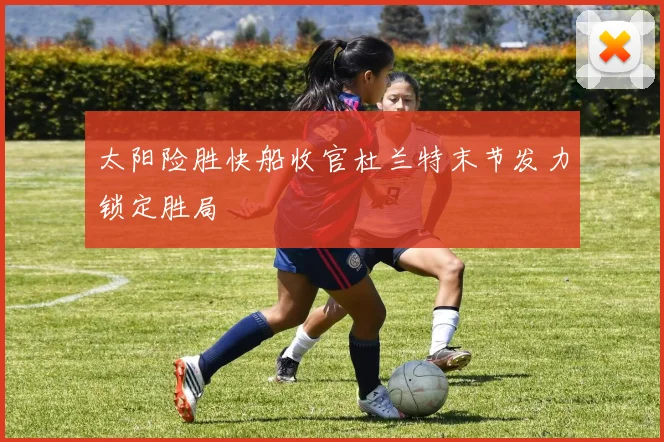 太阳险胜快船收官杜兰特末节发力锁定胜局