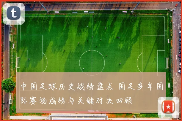 中国足球历史战绩盘点 国足多年国际赛场成绩与关键对决回顾