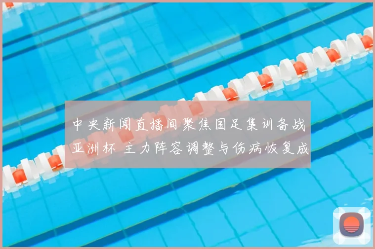 中央新闻直播间聚焦国足集训备战亚洲杯 主力阵容调整与伤病恢复成关注焦点