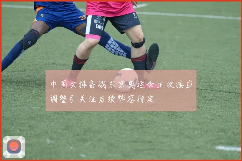中国女排备战东京奥运会主攻接应调整引关注后续阵容待定