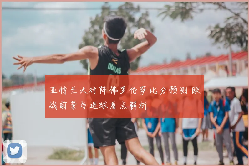 亚特兰大对阵佛罗伦萨比分预测 欧战前景与进球看点解析