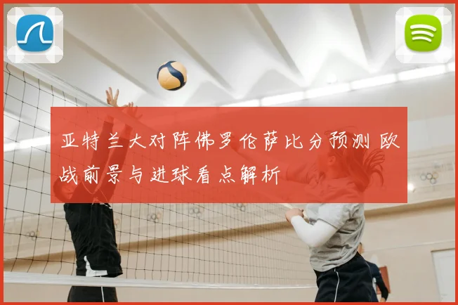 亚特兰大对阵佛罗伦萨比分预测 欧战前景与进球看点解析