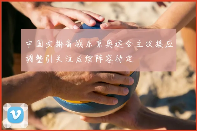 中国女排备战东京奥运会主攻接应调整引关注后续阵容待定