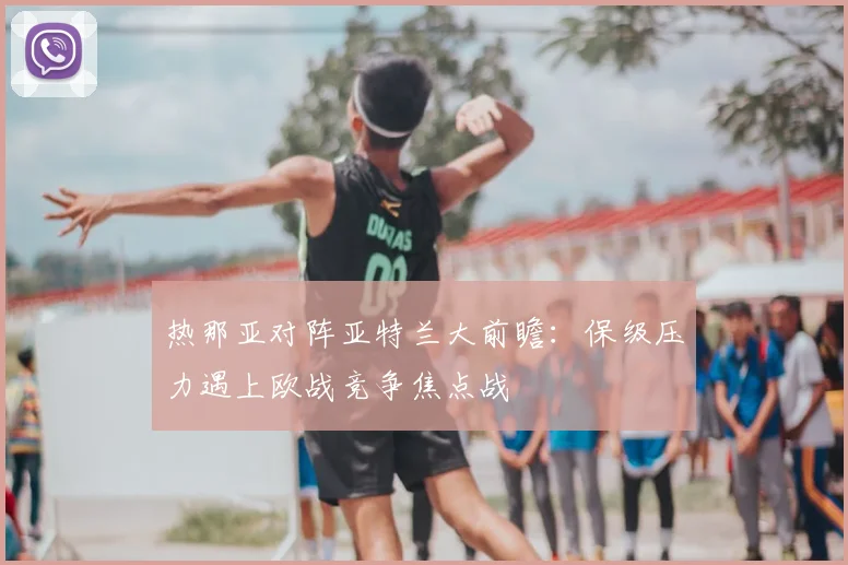 热那亚对阵亚特兰大前瞻：保级压力遇上欧战竞争焦点战