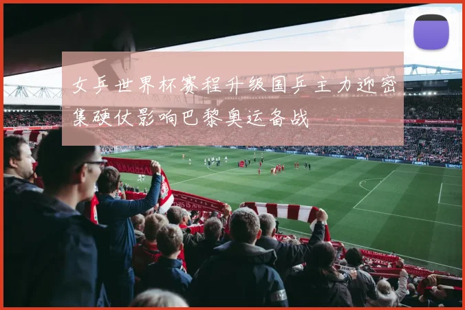 女乒世界杯赛程升级国乒主力迎密集硬仗影响巴黎奥运备战