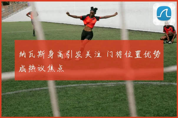 纳瓦斯身高引发关注 门将位置优势成热议焦点