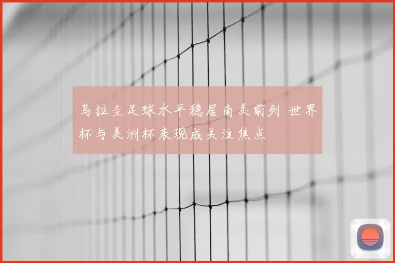 乌拉圭足球水平稳居南美前列 世界杯与美洲杯表现成关注焦点