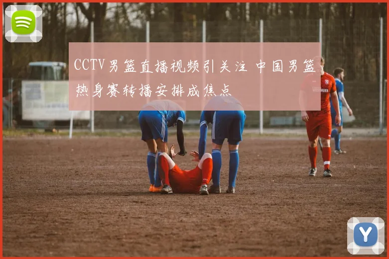 CCTV男篮直播视频引关注 中国男篮热身赛转播安排成焦点