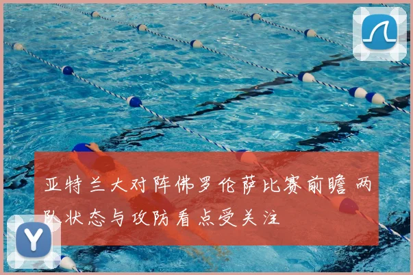 亚特兰大对阵佛罗伦萨比赛前瞻 两队状态与攻防看点受关注