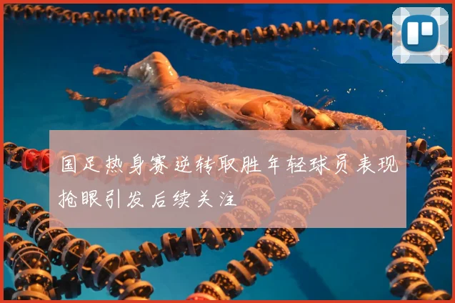 国足热身赛逆转取胜年轻球员表现抢眼引发后续关注