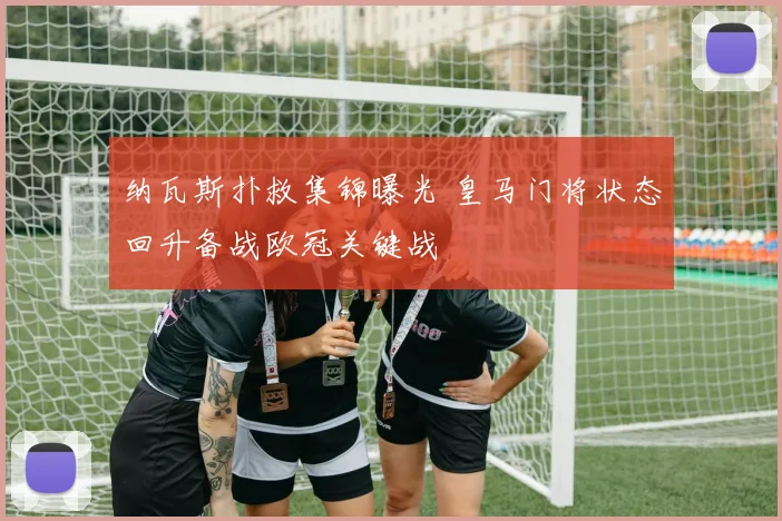 纳瓦斯扑救集锦曝光 皇马门将状态回升备战欧冠关键战