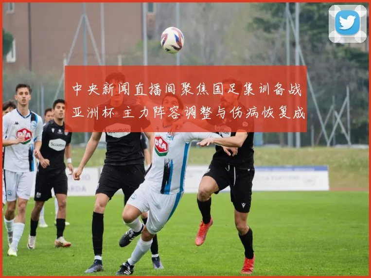中央新闻直播间聚焦国足集训备战亚洲杯 主力阵容调整与伤病恢复成关注焦点