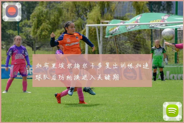 加布里埃尔梅尔卡多复出训练加速球队后防轮换进入关键期