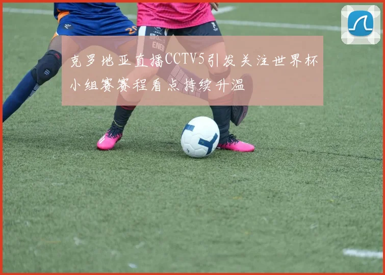 克罗地亚直播CCTV5引发关注世界杯小组赛赛程看点持续升温