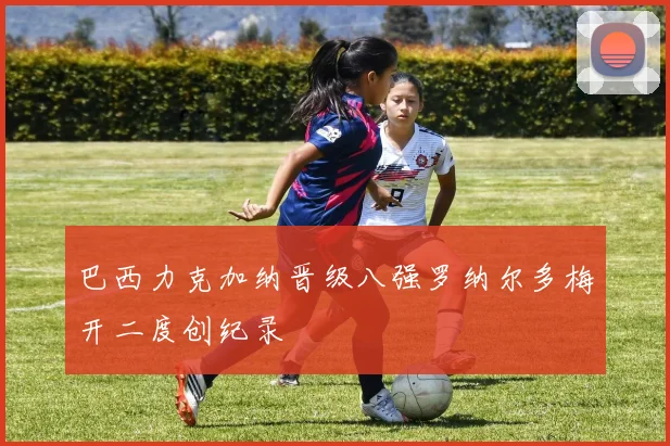 巴西力克加纳晋级八强罗纳尔多梅开二度创纪录