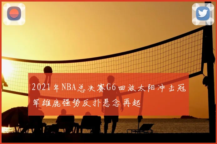 2021年NBA总决赛G6回放太阳冲击冠军雄鹿强势反扑悬念再起