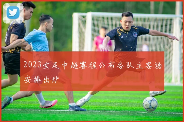 2023女足中超赛程公布各队主客场安排出炉