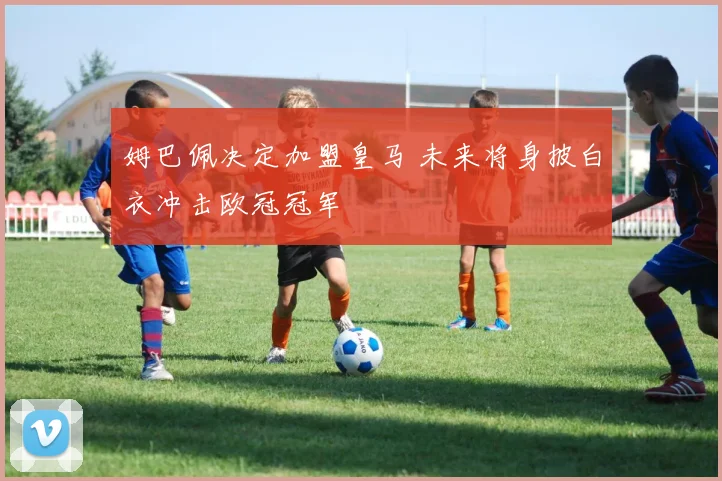 姆巴佩决定加盟皇马 未来将身披白衣冲击欧冠冠军