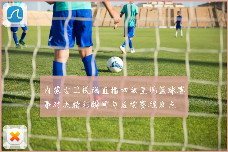 内蒙古卫视线直播回放呈现篮球赛事对决精彩瞬间与后续赛程看点