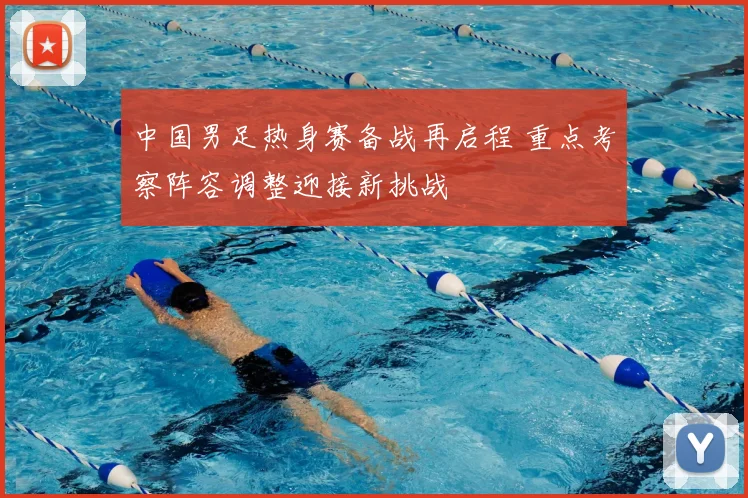 中国男足热身赛备战再启程 重点考察阵容调整迎接新挑战