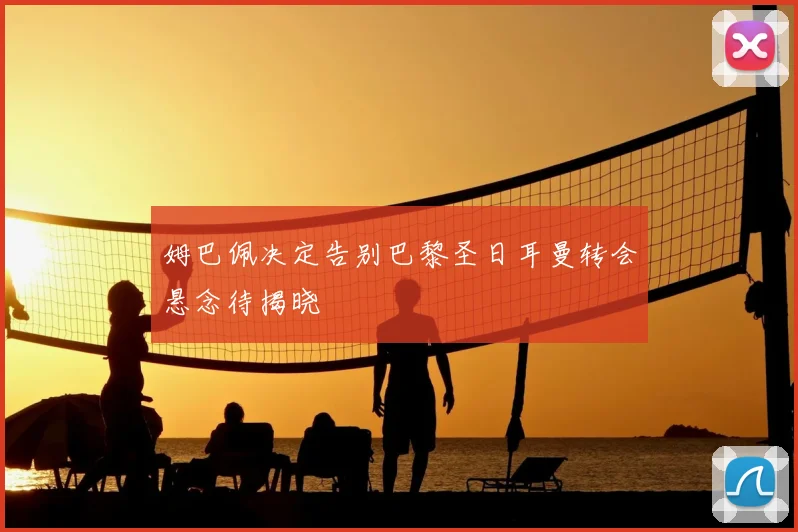 姆巴佩决定告别巴黎圣日耳曼转会悬念待揭晓