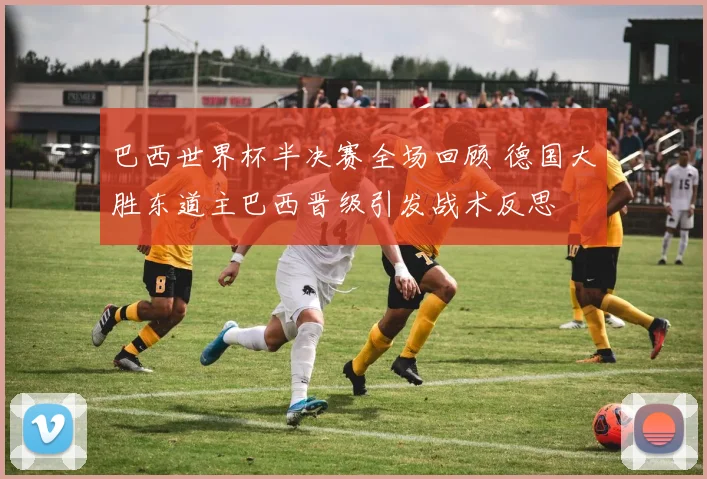 巴西世界杯半决赛全场回顾 德国大胜东道主巴西晋级引发战术反思